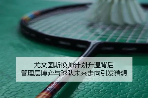 尤文图斯换帅计划升温背后 管理层博弈与球队未来走向引发猜想 - maiqiuwang